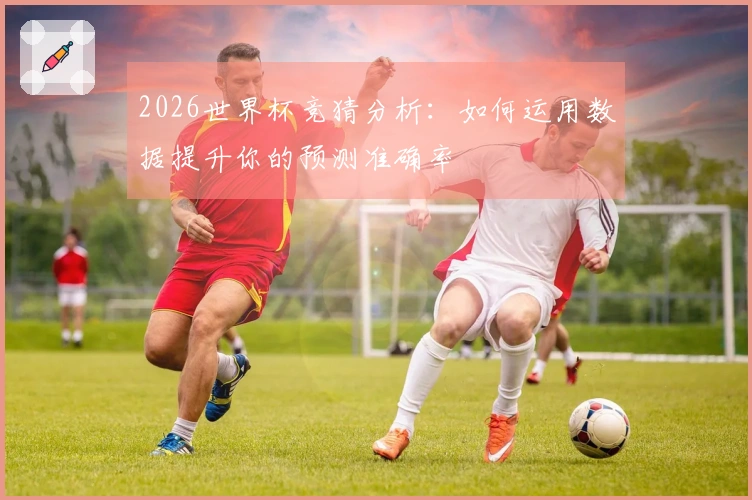 2026世界杯竞猜分析：如何运用数据提升你的预测准确率