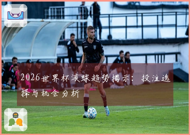 2026世界杯滚球趋势揭示：投注选择与机会分析